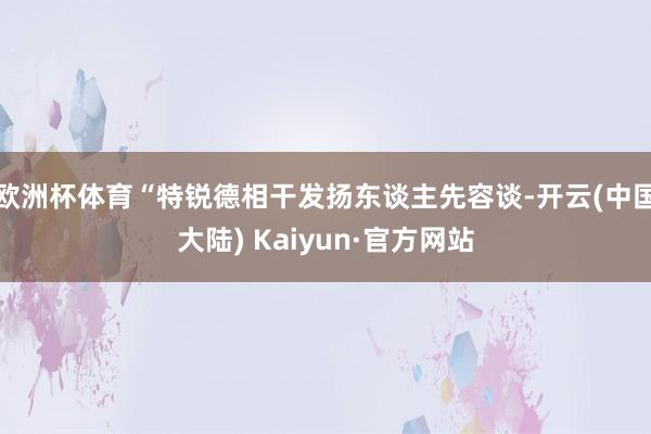 欧洲杯体育“特锐德相干发扬东谈主先容谈-开云(中国大陆) Kaiyun·官方网站