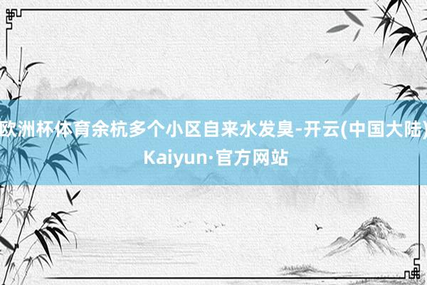 欧洲杯体育余杭多个小区自来水发臭-开云(中国大陆) Kaiyun·官方网站