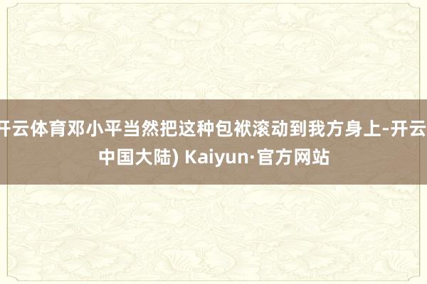 开云体育邓小平当然把这种包袱滚动到我方身上-开云(中国大陆) Kaiyun·官方网站