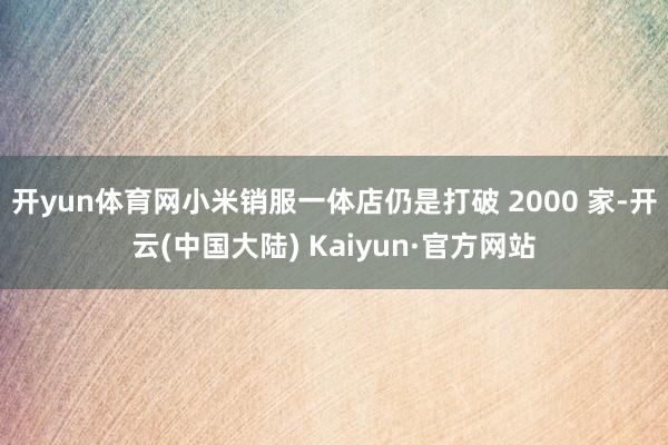 开yun体育网小米销服一体店仍是打破 2000 家-开云(中国大陆) Kaiyun·官方网站