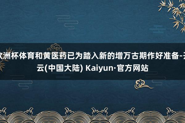 欧洲杯体育和黄医药已为踏入新的增万古期作好准备-开云(中国大陆) Kaiyun·官方网站