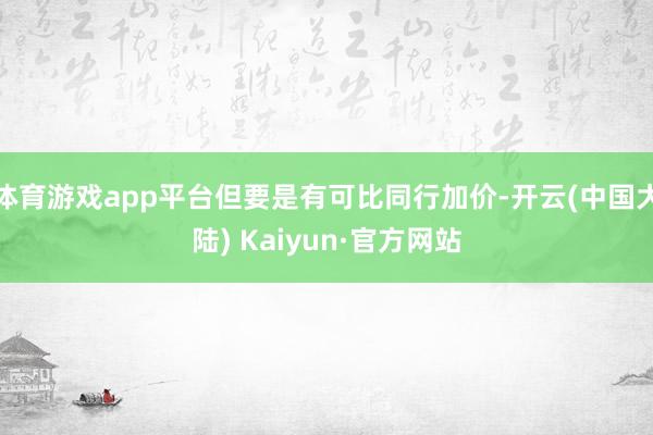 体育游戏app平台但要是有可比同行加价-开云(中国大陆) Kaiyun·官方网站