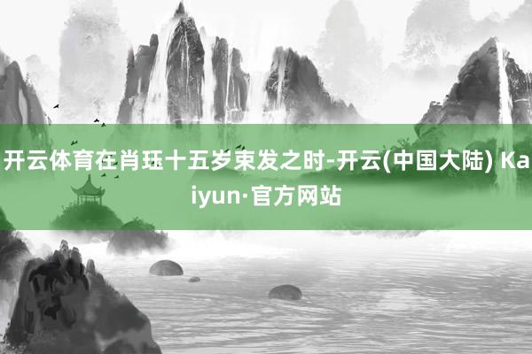 开云体育在肖珏十五岁束发之时-开云(中国大陆) Kaiyun·官方网站