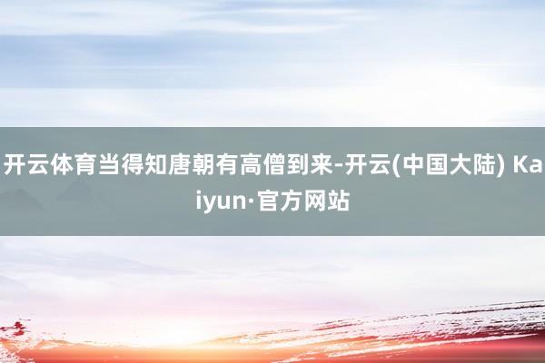 开云体育当得知唐朝有高僧到来-开云(中国大陆) Kaiyun·官方网站
