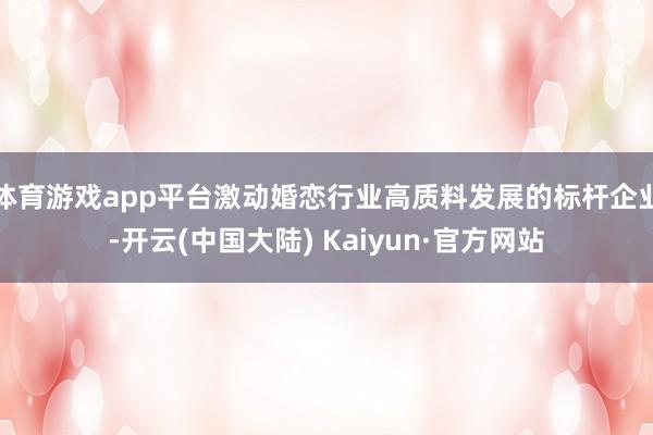 体育游戏app平台激动婚恋行业高质料发展的标杆企业-开云(中国大陆) Kaiyun·官方网站