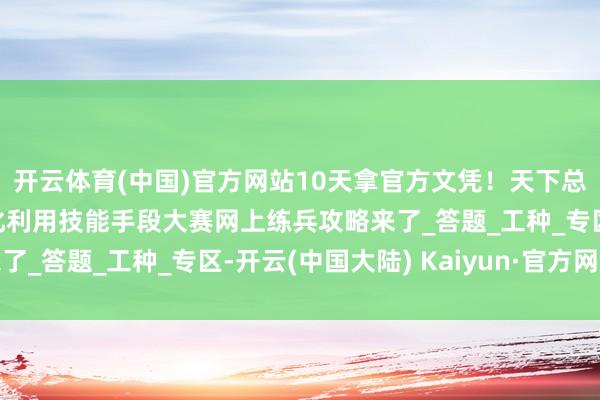 开云体育(中国)官方网站10天拿官方文凭！天下总工会第二届员工数字化利用技能手段大赛网上练兵攻略来了_答题_工种_专区-开云(中国大陆) Kaiyun·官方网站