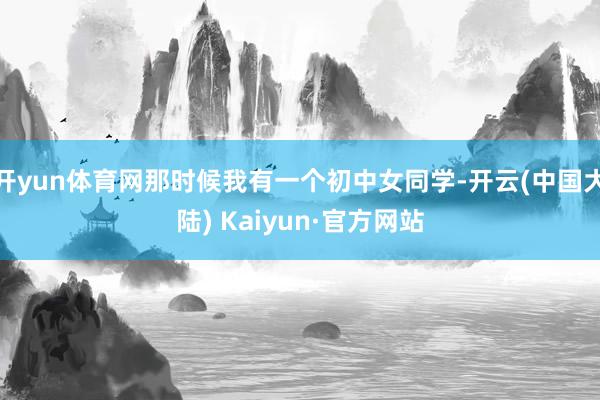 开yun体育网那时候我有一个初中女同学-开云(中国大陆) Kaiyun·官方网站