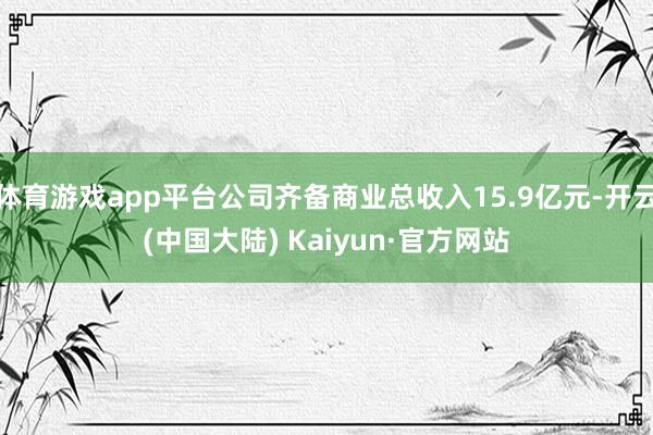体育游戏app平台公司齐备商业总收入15.9亿元-开云(中国大陆) Kaiyun·官方网站