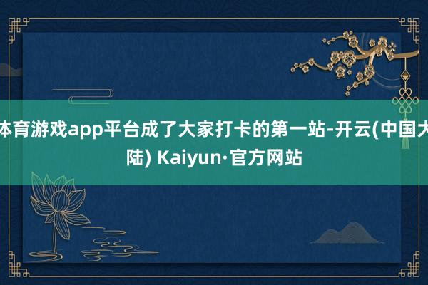 体育游戏app平台成了大家打卡的第一站-开云(中国大陆) Kaiyun·官方网站