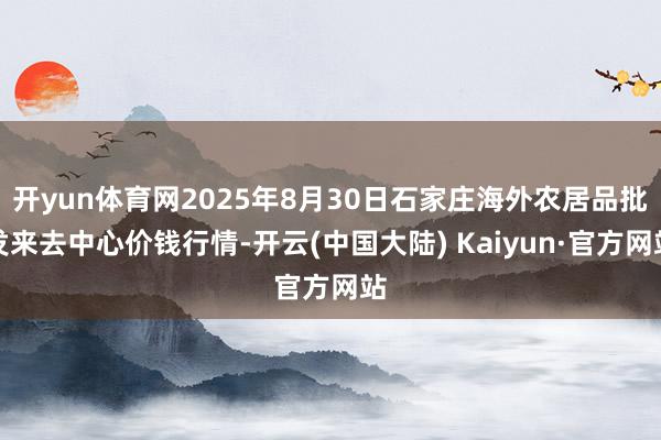 开yun体育网2025年8月30日石家庄海外农居品批发来去中心价钱行情-开云(中国大陆) Kaiyun·官方网站