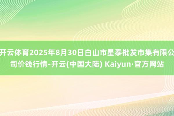 开云体育2025年8月30日白山市星泰批发市集有限公司价钱行情-开云(中国大陆) Kaiyun·官方网站