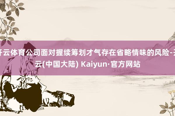 开云体育公司面对握续筹划才气存在省略情味的风险-开云(中国大陆) Kaiyun·官方网站