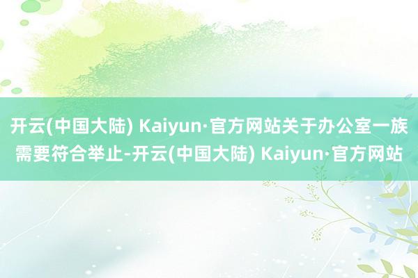 开云(中国大陆) Kaiyun·官方网站关于办公室一族需要符合举止-开云(中国大陆) Kaiyun·官方网站