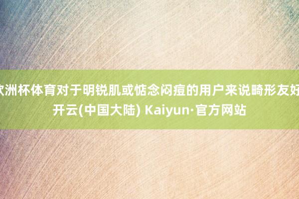 欧洲杯体育对于明锐肌或惦念闷痘的用户来说畸形友好-开云(中国大陆) Kaiyun·官方网站