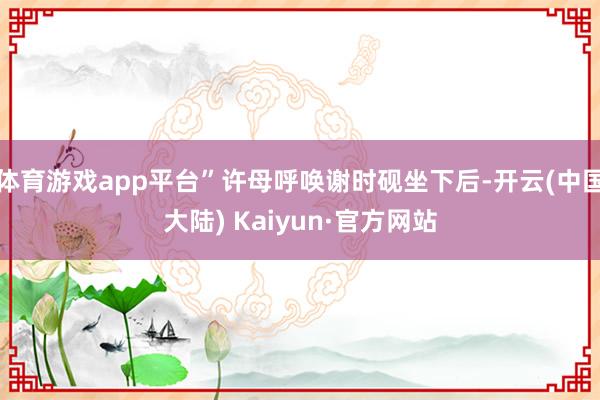 体育游戏app平台”许母呼唤谢时砚坐下后-开云(中国大陆) Kaiyun·官方网站