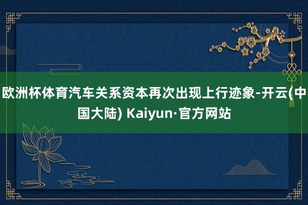 欧洲杯体育　　汽车关系资本再次出现上行迹象-开云(中国大陆) Kaiyun·官方网站