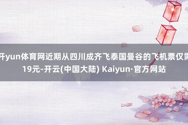 开yun体育网近期从四川成齐飞泰国曼谷的飞机票仅需19元-开云(中国大陆) Kaiyun·官方网站