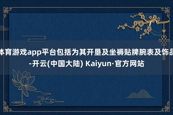 体育游戏app平台包括为其开垦及坐褥贴牌腕表及饰品-开云(中国大陆) Kaiyun·官方网站