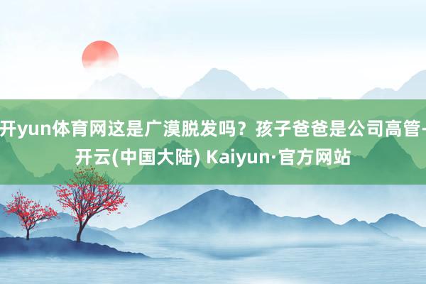 开yun体育网这是广漠脱发吗?孩子爸爸是公司高管-开云(中国大陆) Kaiyun·官方网站