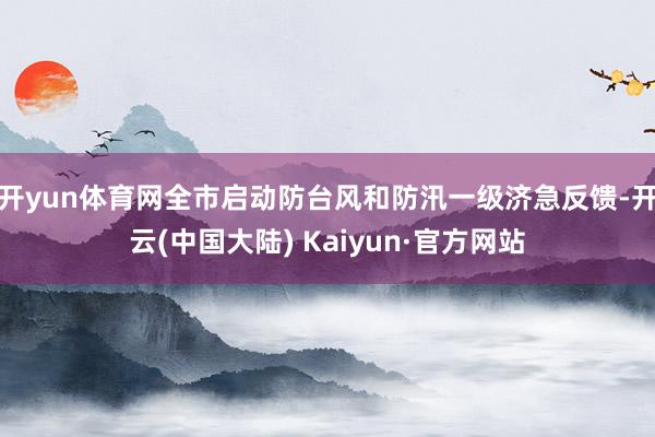 开yun体育网全市启动防台风和防汛一级济急反馈-开云(中国大陆) Kaiyun·官方网站