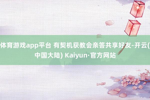 体育游戏app平台 有契机获教会亲答共享好友-开云(中国大陆) Kaiyun·官方网站