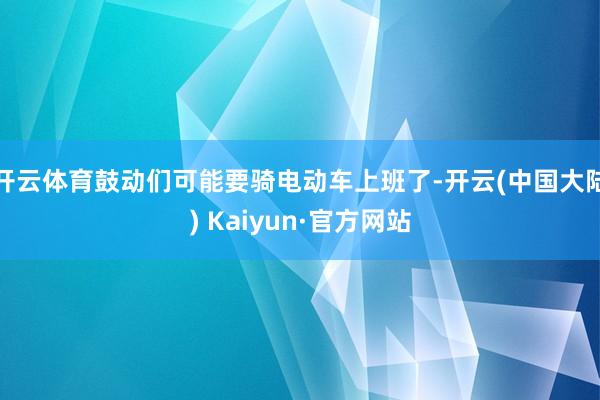 开云体育鼓动们可能要骑电动车上班了-开云(中国大陆) Kaiyun·官方网站