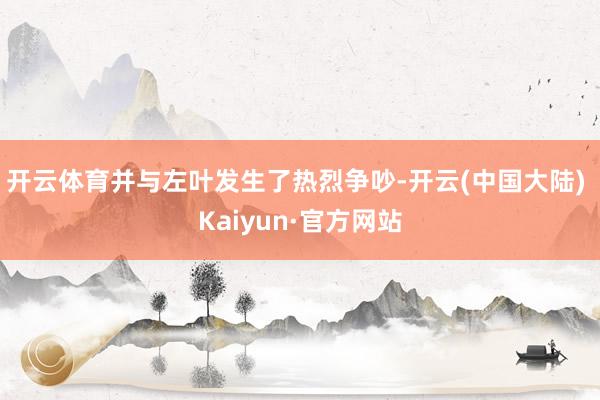 开云体育并与左叶发生了热烈争吵-开云(中国大陆) Kaiyun·官方网站
