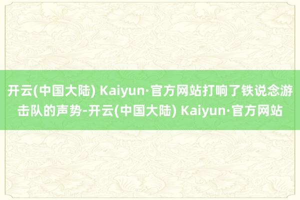 开云(中国大陆) Kaiyun·官方网站打响了铁说念游击队的声势-开云(中国大陆) Kaiyun·官方网站