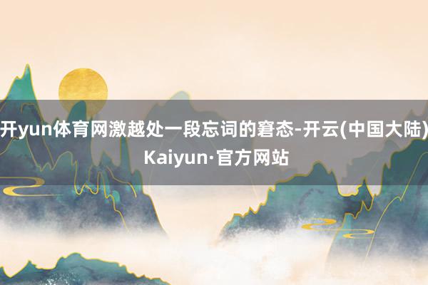 开yun体育网激越处一段忘词的窘态-开云(中国大陆) Kaiyun·官方网站