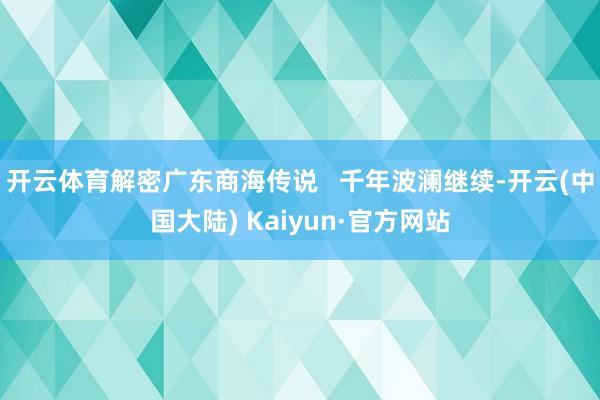 开云体育解密广东商海传说 千年波澜继续-开云(中国大陆) Kaiyun·官方网站