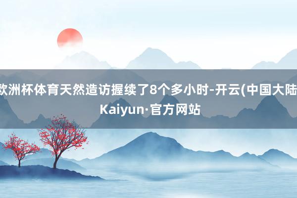 欧洲杯体育天然造访握续了8个多小时-开云(中国大陆) Kaiyun·官方网站