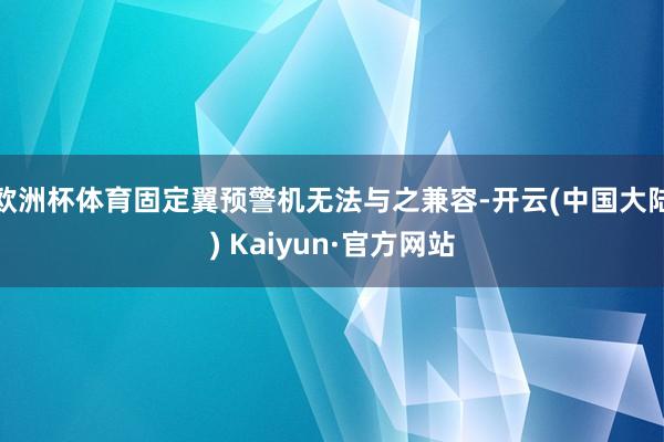 欧洲杯体育固定翼预警机无法与之兼容-开云(中国大陆) Kaiyun·官方网站