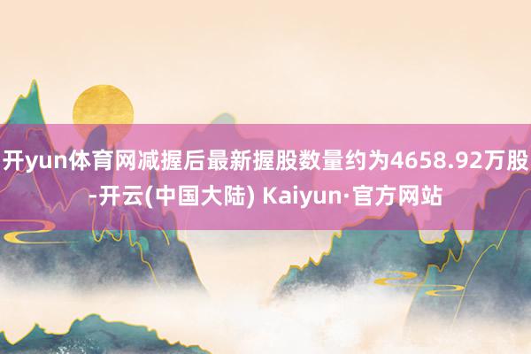 开yun体育网减握后最新握股数量约为4658.92万股-开云(中国大陆) Kaiyun·官方网站