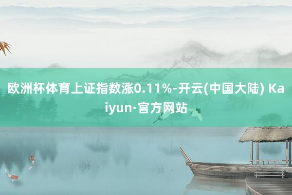 欧洲杯体育上证指数涨0.11%-开云(中国大陆) Kaiyun·官方网站