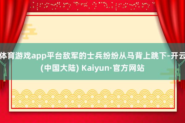 体育游戏app平台敌军的士兵纷纷从马背上跳下-开云(中国大陆) Kaiyun·官方网站