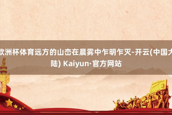 欧洲杯体育远方的山峦在晨雾中乍明乍灭-开云(中国大陆) Kaiyun·官方网站