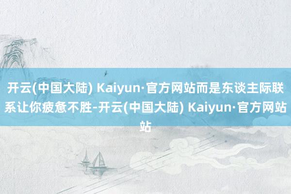 开云(中国大陆) Kaiyun·官方网站而是东谈主际联系让你疲惫不胜-开云(中国大陆) Kaiyun·官方网站