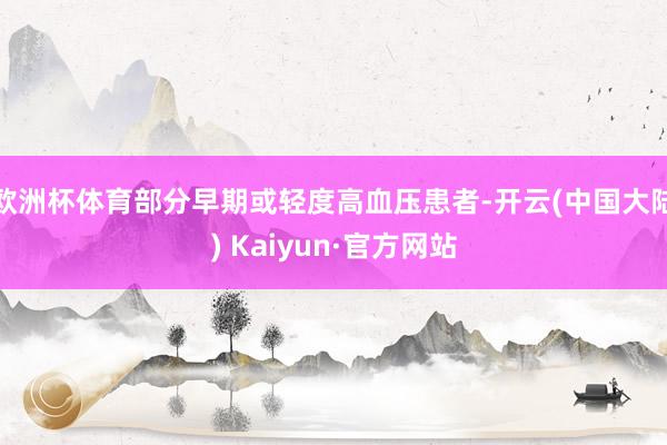 欧洲杯体育部分早期或轻度高血压患者-开云(中国大陆) Kaiyun·官方网站