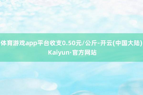 体育游戏app平台收支0.50元/公斤-开云(中国大陆) Kaiyun·官方网站
