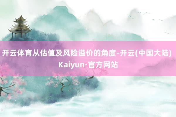 开云体育从估值及风险溢价的角度-开云(中国大陆) Kaiyun·官方网站