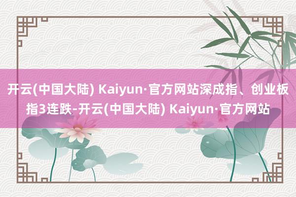 开云(中国大陆) Kaiyun·官方网站深成指、创业板指3连跌-开云(中国大陆) Kaiyun·官方网站