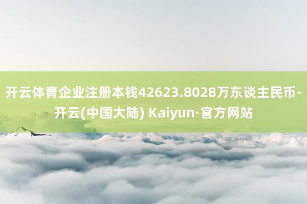 开云体育企业注册本钱42623.8028万东谈主民币-开云(中国大陆) Kaiyun·官方网站