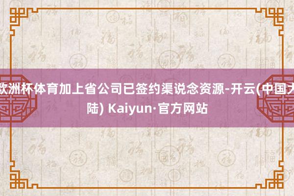 欧洲杯体育加上省公司已签约渠说念资源-开云(中国大陆) Kaiyun·官方网站
