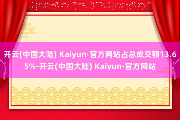 开云(中国大陆) Kaiyun·官方网站占总成交额13.65%-开云(中国大陆) Kaiyun·官方网站