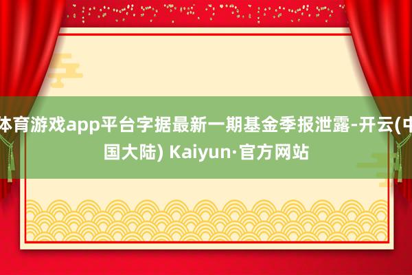 体育游戏app平台字据最新一期基金季报泄露-开云(中国大陆) Kaiyun·官方网站