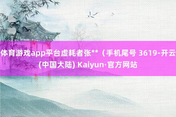 体育游戏app平台虚耗者张**（手机尾号 3619-开云(中国大陆) Kaiyun·官方网站