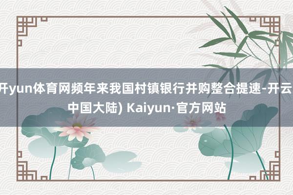 开yun体育网频年来我国村镇银行并购整合提速-开云(中国大陆) Kaiyun·官方网站