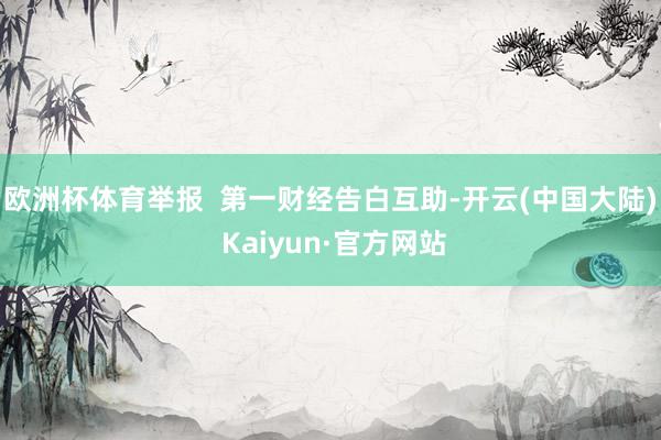 欧洲杯体育举报  第一财经告白互助-开云(中国大陆) Kaiyun·官方网站