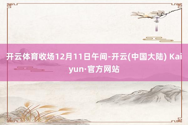 开云体育收场12月11日午间-开云(中国大陆) Kaiyun·官方网站