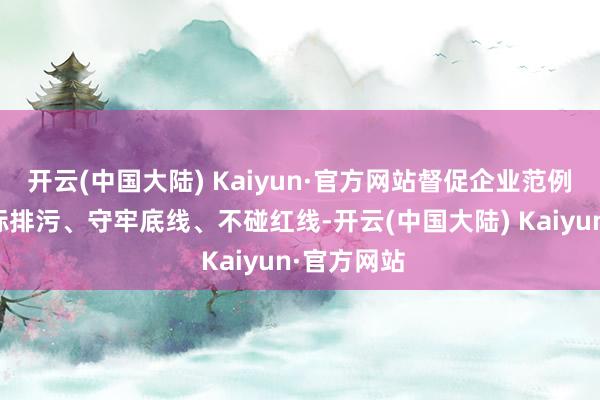 开云(中国大陆) Kaiyun·官方网站督促企业范例诡计、达标排污、守牢底线、不碰红线-开云(中国大陆) Kaiyun·官方网站